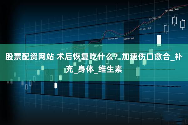 股票配资网站 术后恢复吃什么？加速伤口愈合_补充_身体_维生素