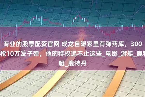 专业的股票配资官网 成龙自曝家里有弹药库，3000杆枪10万发子弹，他的特权远不止这些_电影_游艇_鹿特丹