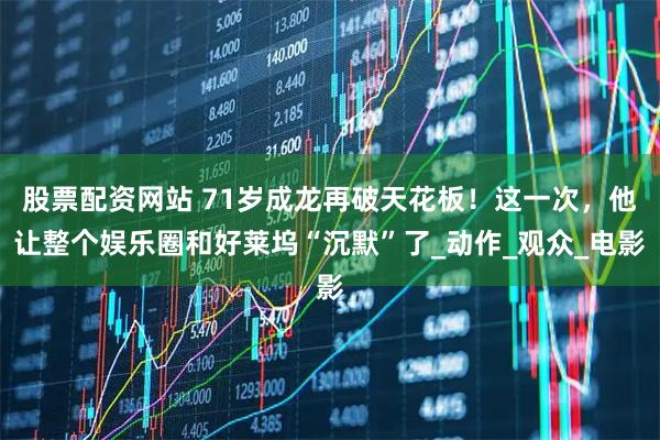 股票配资网站 71岁成龙再破天花板！这一次，他让整个娱乐圈和好莱坞“沉默”了_动作_观众_电影
