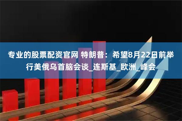 专业的股票配资官网 特朗普：希望8月22日前举行美俄乌首脑会谈_连斯基_欧洲_峰会