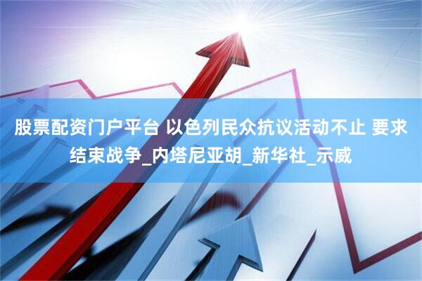 股票配资门户平台 以色列民众抗议活动不止 要求结束战争_内塔尼亚胡_新华社_示威