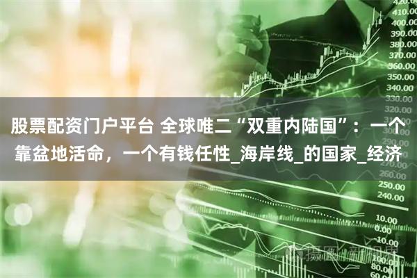 股票配资门户平台 全球唯二“双重内陆国”：一个靠盆地活命，一个有钱任性_海岸线_的国家_经济