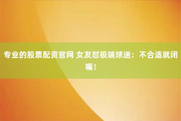 专业的股票配资官网 女友怼极端球迷：不合适就闭嘴！