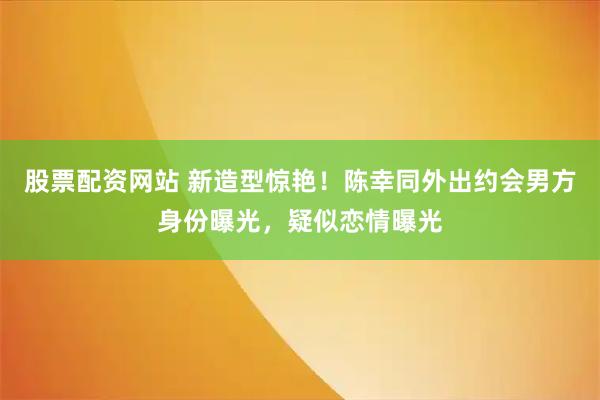 股票配资网站 新造型惊艳！陈幸同外出约会男方身份曝光，疑似恋情曝光