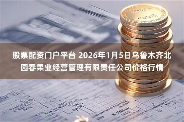 股票配资门户平台 2026年1月5日乌鲁木齐北园春果业经营管理有限责任公司价格行情